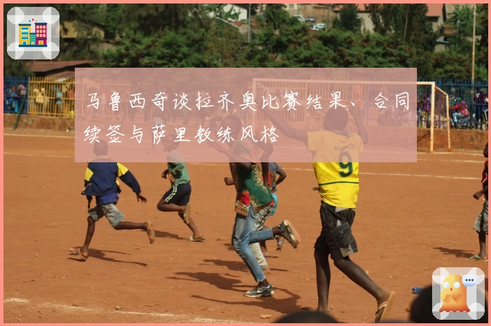 马鲁西奇谈拉齐奥比赛结果、合同续签与萨里教练风格
