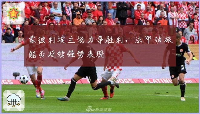 蒙彼利埃主场力争胜利，法甲劲旅能否延续强势表现