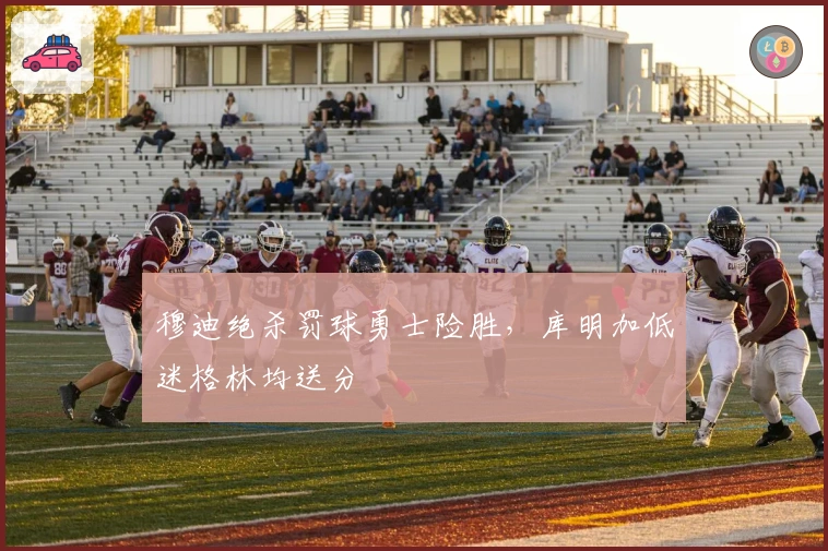 穆迪绝杀罚球勇士险胜，库明加低迷格林均送分