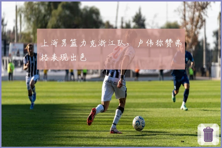 上海男篮力克浙江队，卢伟称赞弗格表现出色