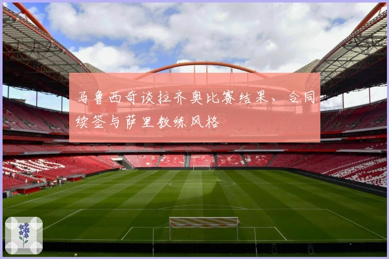 马鲁西奇谈拉齐奥比赛结果、合同续签与萨里教练风格