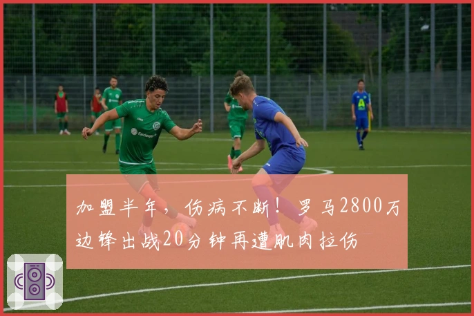加盟半年，伤病不断！罗马2800万边锋出战20分钟再遭肌肉拉伤
