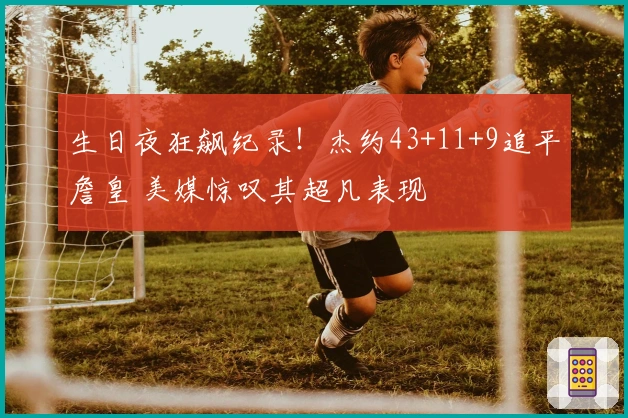 生日夜狂飙纪录！杰约43+11+9追平詹皇 美媒惊叹其超凡表现