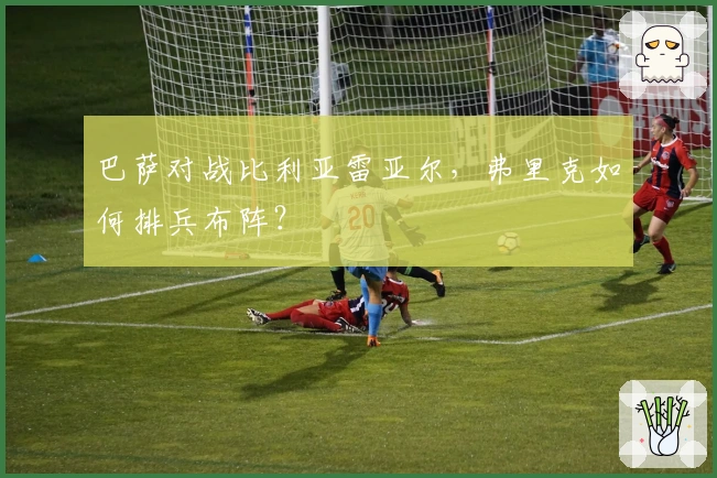 巴萨对战比利亚雷亚尔，弗里克如何排兵布阵？
