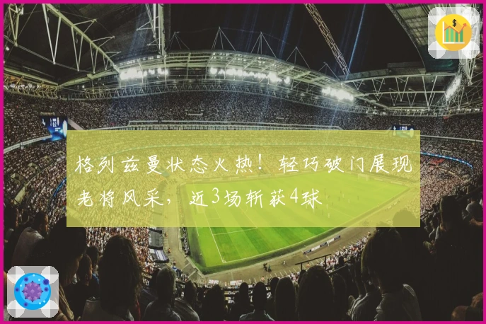 格列兹曼状态火热！轻巧破门展现老将风采，近3场斩获4球