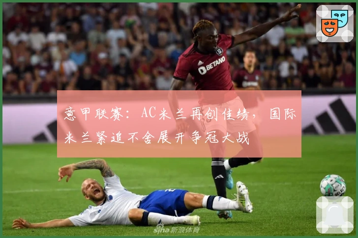 意甲联赛：AC米兰再创佳绩，国际米兰紧追不舍展开争冠大战