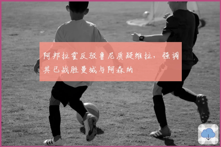 阿邦拉霍反驳鲁尼质疑维拉，强调其已战胜曼城与阿森纳