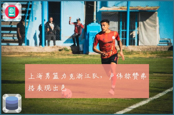 上海男篮力克浙江队，卢伟称赞弗格表现出色