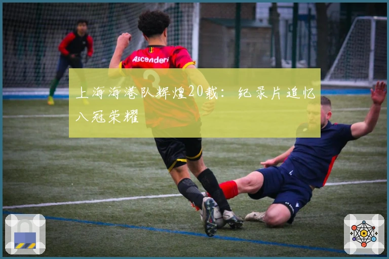 上海海港队辉煌20载：纪录片追忆八冠荣耀