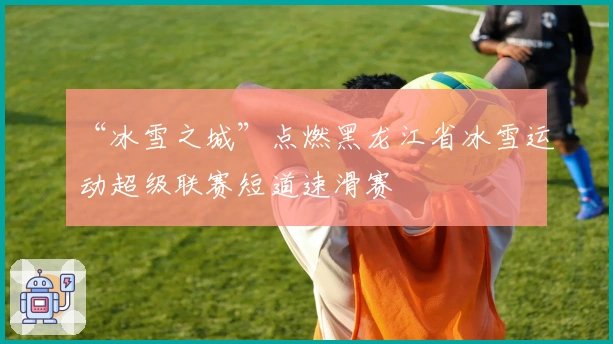 “冰雪之城”点燃黑龙江省冰雪运动超级联赛短道速滑赛