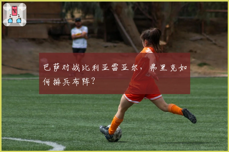 巴萨对战比利亚雷亚尔，弗里克如何排兵布阵？